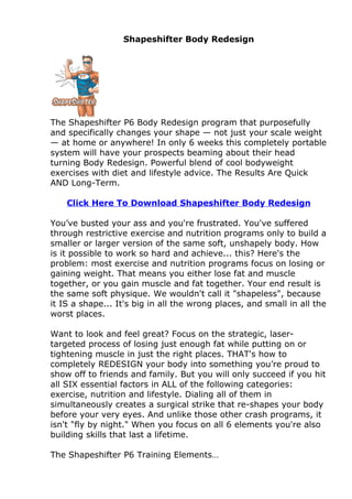 Shapeshifter Body Redesign




The Shapeshifter P6 Body Redesign program that purposefully
and specifically changes your shape — not just your scale weight
— at home or anywhere! In only 6 weeks this completely portable
system will have your prospects beaming about their head
turning Body Redesign. Powerful blend of cool bodyweight
exercises with diet and lifestyle advice. The Results Are Quick
AND Long-Term.

    Click Here To Download Shapeshifter Body Redesign

You’ve busted your ass and you're frustrated. You've suffered
through restrictive exercise and nutrition programs only to build a
smaller or larger version of the same soft, unshapely body. How
is it possible to work so hard and achieve... this? Here's the
problem: most exercise and nutrition programs focus on losing or
gaining weight. That means you either lose fat and muscle
together, or you gain muscle and fat together. Your end result is
the same soft physique. We wouldn't call it "shapeless", because
it IS a shape... It's big in all the wrong places, and small in all the
worst places.

Want to look and feel great? Focus on the strategic, laser-
targeted process of losing just enough fat while putting on or
tightening muscle in just the right places. THAT's how to
completely REDESIGN your body into something you’re proud to
show off to friends and family. But you will only succeed if you hit
all SIX essential factors in ALL of the following categories:
exercise, nutrition and lifestyle. Dialing all of them in
simultaneously creates a surgical strike that re-shapes your body
before your very eyes. And unlike those other crash programs, it
isn't "fly by night." When you focus on all 6 elements you're also
building skills that last a lifetime.

The Shapeshifter P6 Training Elements…
 