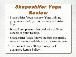Shapeshifer Yoga
Review

Shapeshifter Yoga is a new Yoga training
program created by Kris Fondran and Adam
Steer.

It has 7 components that deal with different
aspects of your training.

Shapeshifter Yoga folows the best top quality
research and is available in distinctive versions.

The product has a 60 day money back
guarantee Return Policy .
 