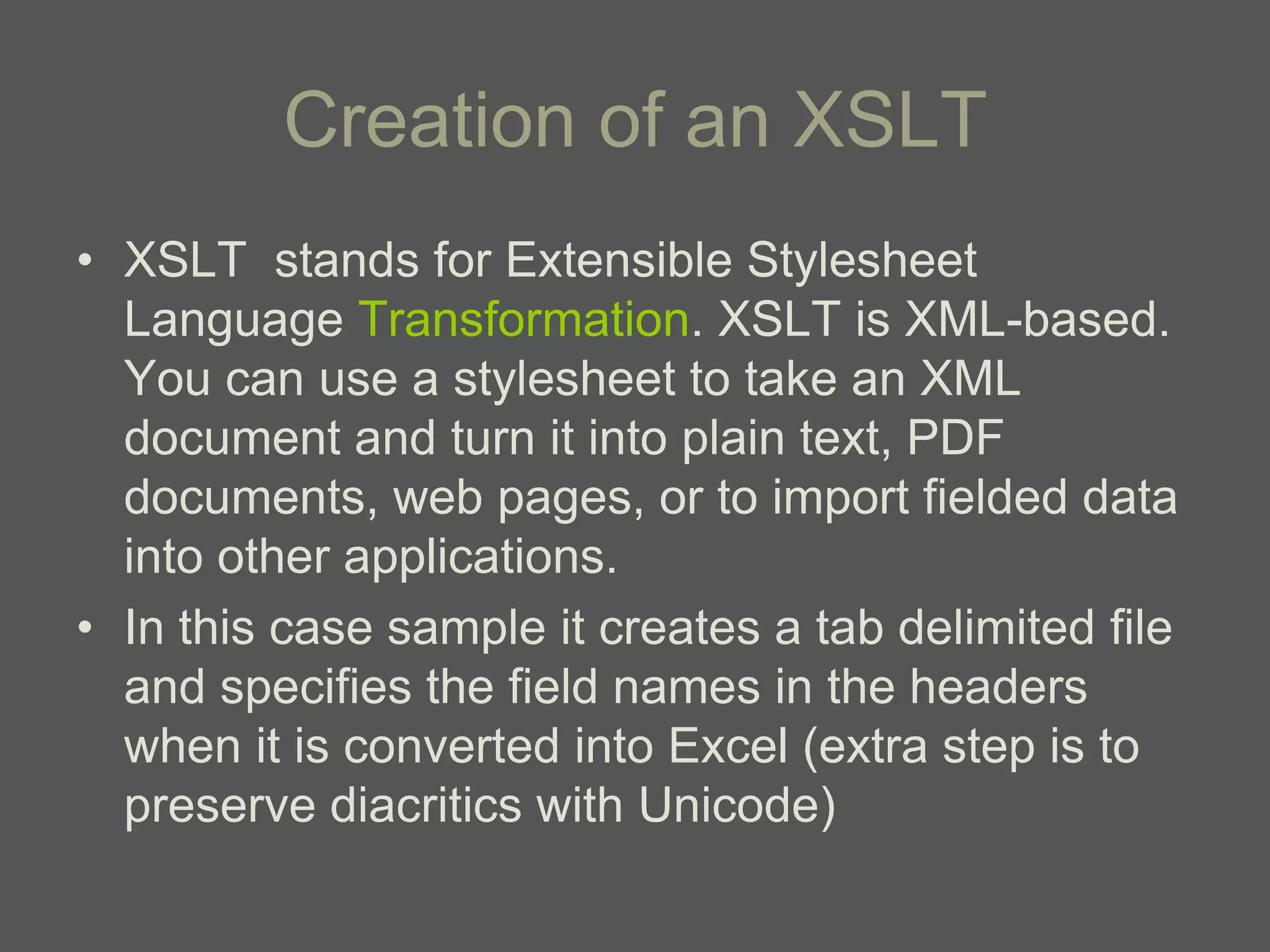 Creation of an XSLT
• XSLT stands for Extensible Stylesheet
  Language Transformation. XSLT is XML-based.
  You can use a stylesheet to take an XML
  document and turn it into plain text, PDF
  documents, web pages, or to import fielded data
  into other applications.
• In this case sample it creates a tab delimited file
  and specifies the field names in the headers
  when it is converted into Excel (extra step is to
  preserve diacritics with Unicode)
 