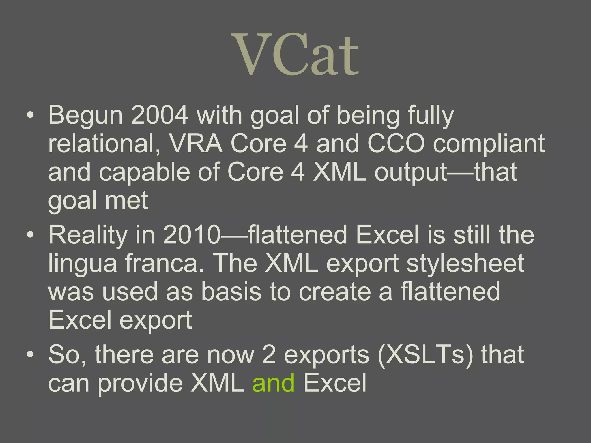 VCat
• Begun 2004 with goal of being fully
  relational, VRA Core 4 and CCO compliant
  and capable of Core 4 XML output—that
  goal met
• Reality in 2010—flattened Excel is still the
  lingua franca. The XML export stylesheet
  was used as basis to create a flattened
  Excel export
• So, there are now 2 exports (XSLTs) that
  can provide XML and Excel
 