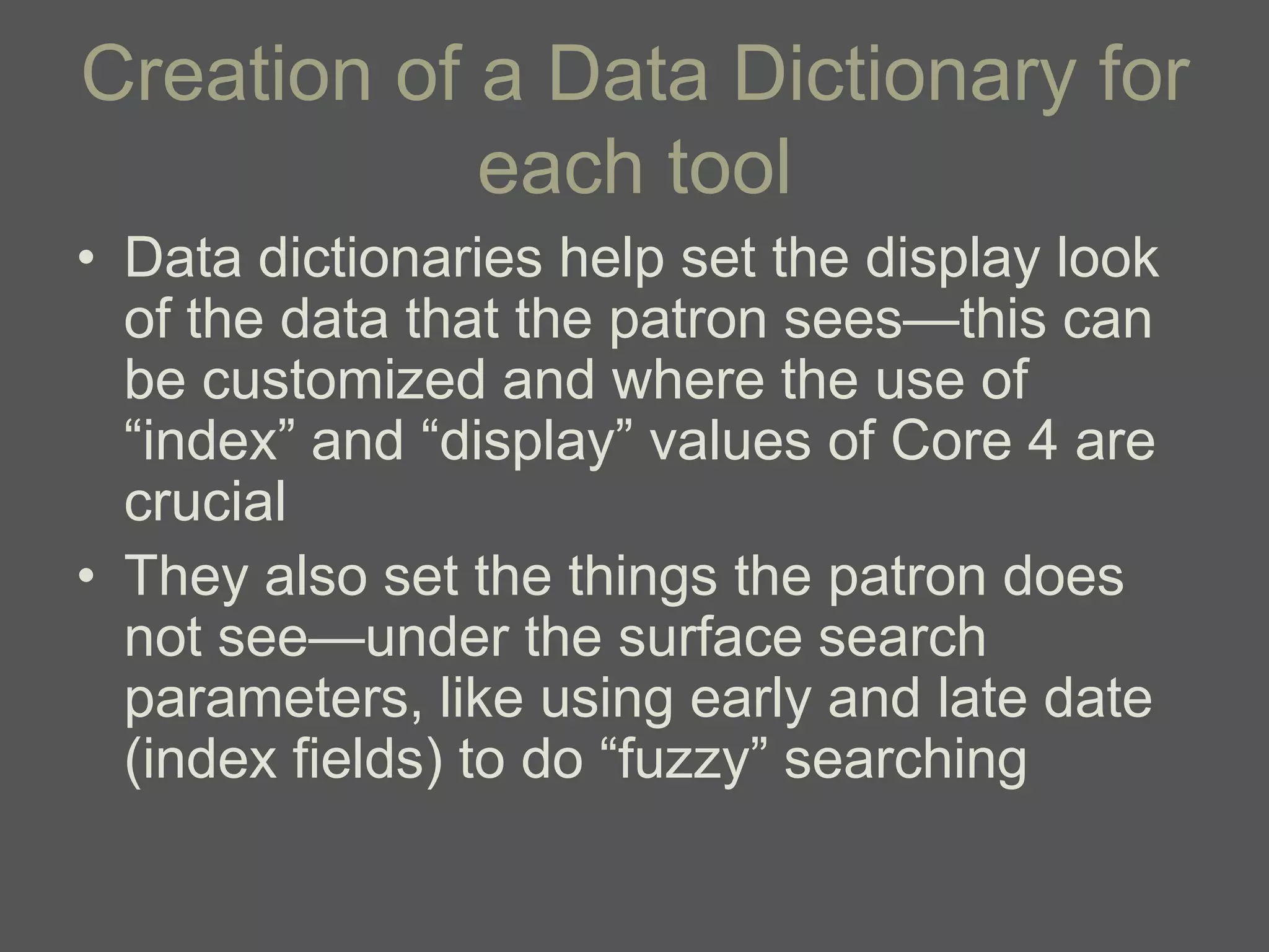 Creation of a Data Dictionary for
            each tool
• Data dictionaries help set the display look
  of the data that the patron sees—this can
  be customized and where the use of
  ―index‖ and ―display‖ values of Core 4 are
  crucial
• They also set the things the patron does
  not see—under the surface search
  parameters, like using early and late date
  (index fields) to do ―fuzzy‖ searching
 