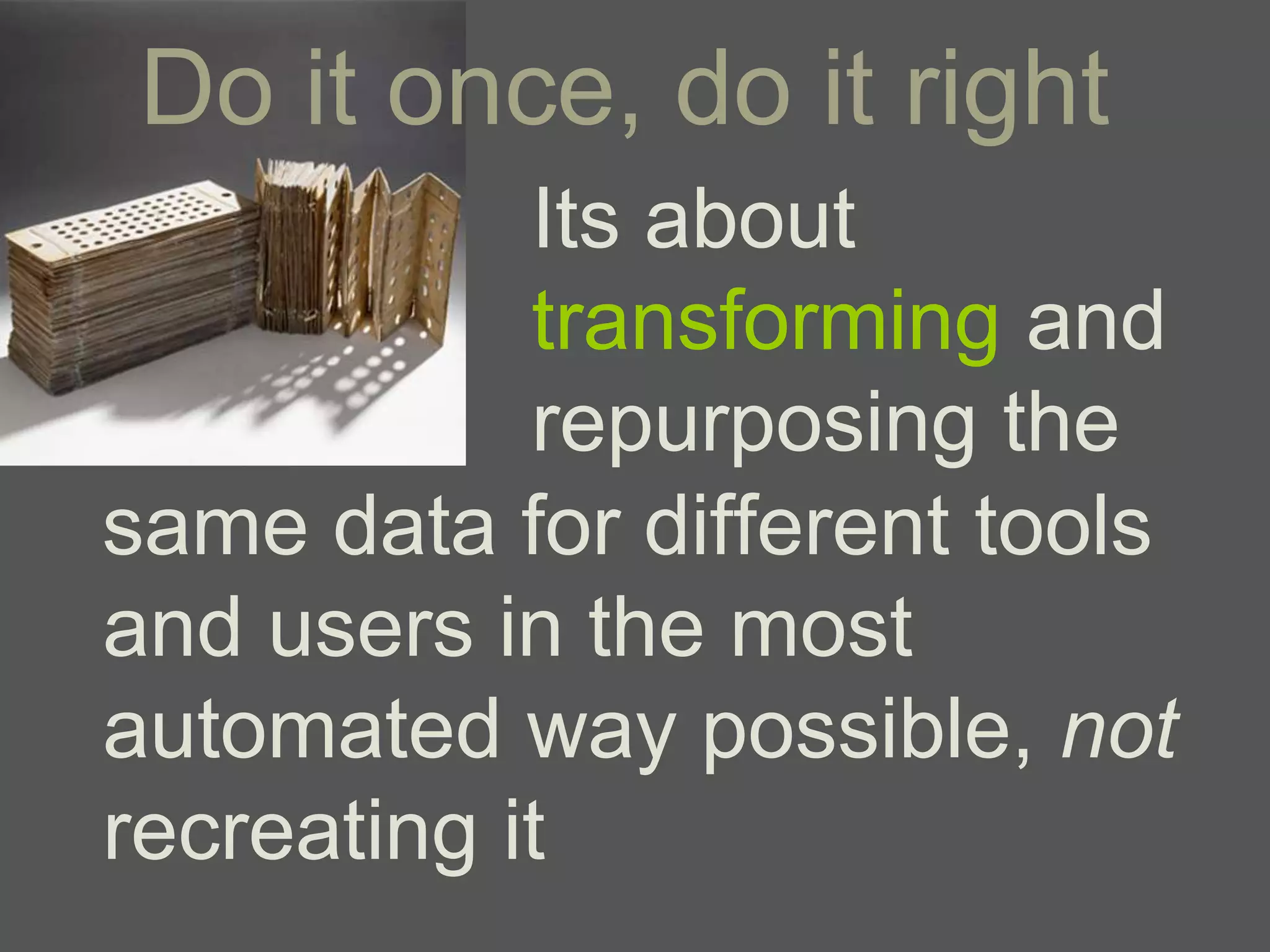 Do it once, do it right
            Its about
            transforming and
            repurposing the
same data for different tools
and users in the most
automated way possible, not
recreating it
 