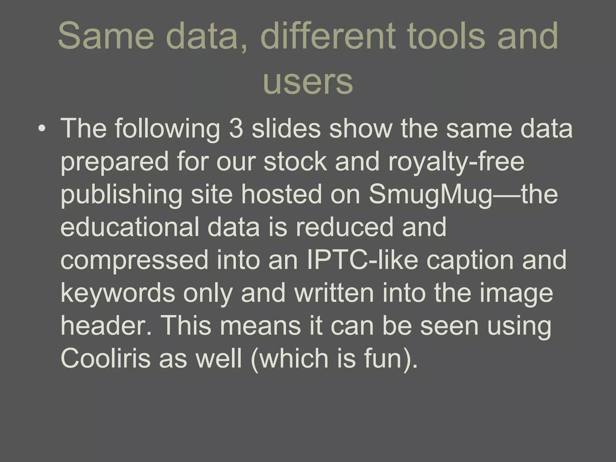 Same data, different tools and
            users
• The following 3 slides show the same data
  prepared for our stock and royalty-free
  publishing site hosted on SmugMug—the
  educational data is reduced and
  compressed into an IPTC-like caption and
  keywords only and written into the image
  header. This means it can be seen using
  Cooliris as well (which is fun).
 
