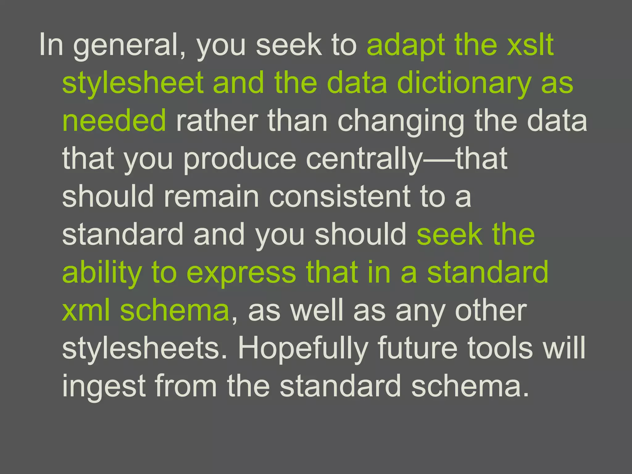 In general, you seek to adapt the xslt
  stylesheet and the data dictionary as
  needed rather than changing the data
  that you produce centrally—that
  should remain consistent to a
  standard and you should seek the
  ability to express that in a standard
  xml schema, as well as any other
  stylesheets. Hopefully future tools will
  ingest from the standard schema.
 