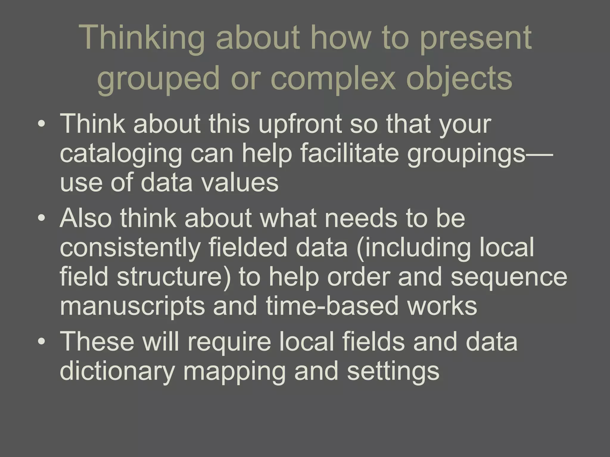 Thinking about how to present
    grouped or complex objects
• Think about this upfront so that your
  cataloging can help facilitate groupings—
  use of data values
• Also think about what needs to be
  consistently fielded data (including local
  field structure) to help order and sequence
  manuscripts and time-based works
• These will require local fields and data
  dictionary mapping and settings
 