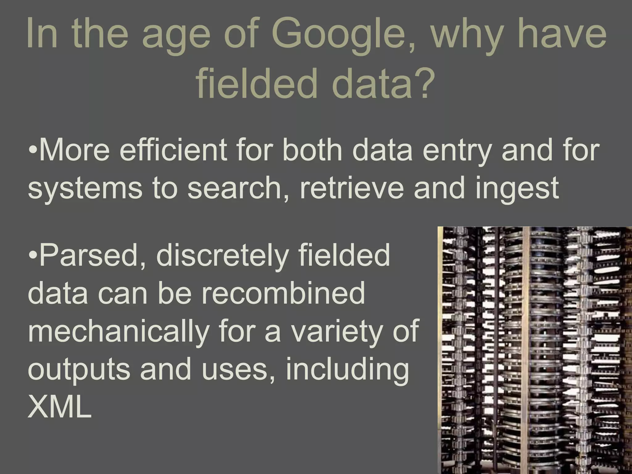 In the age of Google, why have
         fielded data?
•More efficient for both data entry and for
systems to search, retrieve and ingest

•Parsed, discretely fielded
data can be recombined
mechanically for a variety of
outputs and uses, including
XML
 