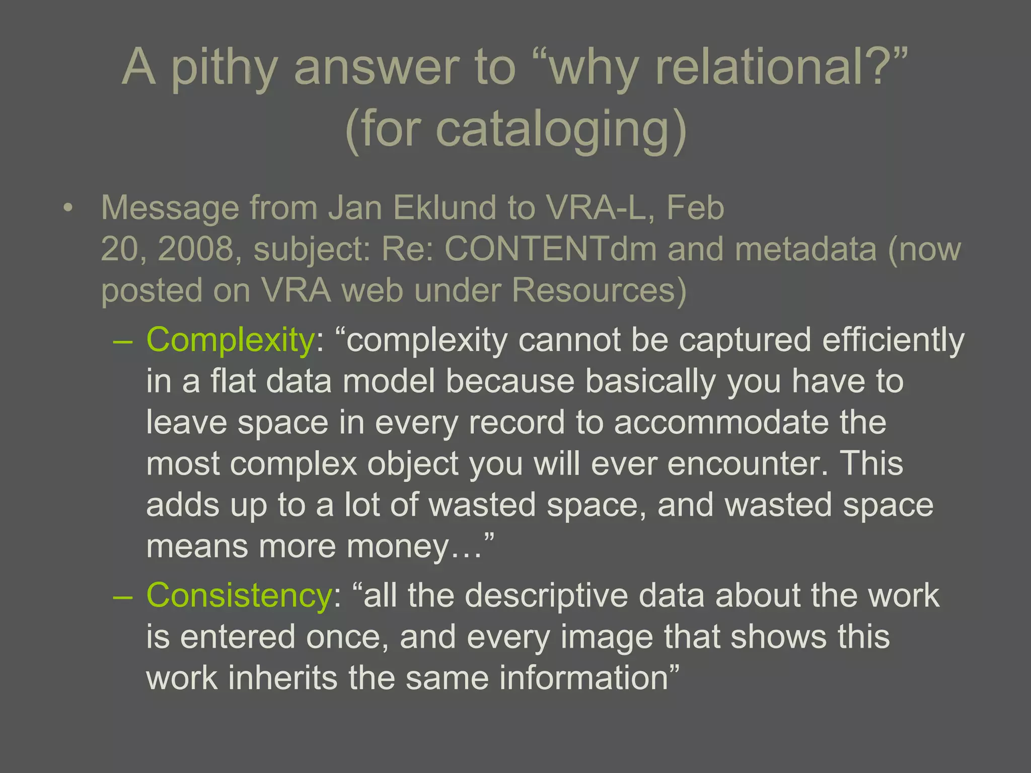 A pithy answer to ―why relational?‖
             (for cataloging)
• Message from Jan Eklund to VRA-L, Feb
  20, 2008, subject: Re: CONTENTdm and metadata (now
  posted on VRA web under Resources)
   – Complexity: ―complexity cannot be captured efficiently
     in a flat data model because basically you have to
     leave space in every record to accommodate the
     most complex object you will ever encounter. This
     adds up to a lot of wasted space, and wasted space
     means more money…‖
   – Consistency: ―all the descriptive data about the work
     is entered once, and every image that shows this
     work inherits the same information‖
 