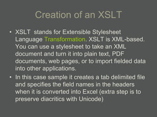 Creation of an XSLT
• XSLT stands for Extensible Stylesheet
  Language Transformation. XSLT is XML-based.
  You can use a stylesheet to take an XML
  document and turn it into plain text, PDF
  documents, web pages, or to import fielded data
  into other applications.
• In this case sample it creates a tab delimited file
  and specifies the field names in the headers
  when it is converted into Excel (extra step is to
  preserve diacritics with Unicode)
 