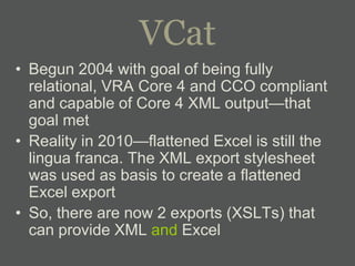 VCat
• Begun 2004 with goal of being fully
  relational, VRA Core 4 and CCO compliant
  and capable of Core 4 XML output—that
  goal met
• Reality in 2010—flattened Excel is still the
  lingua franca. The XML export stylesheet
  was used as basis to create a flattened
  Excel export
• So, there are now 2 exports (XSLTs) that
  can provide XML and Excel
 