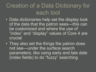 Creation of a Data Dictionary for
            each tool
• Data dictionaries help set the display look
  of the data that the patron sees—this can
  be customized and where the use of
  ―index‖ and ―display‖ values of Core 4 are
  crucial
• They also set the things the patron does
  not see—under the surface search
  parameters, like using early and late date
  (index fields) to do ―fuzzy‖ searching
 
