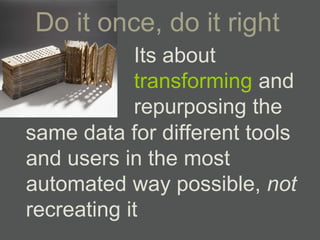 Do it once, do it right
            Its about
            transforming and
            repurposing the
same data for different tools
and users in the most
automated way possible, not
recreating it
 