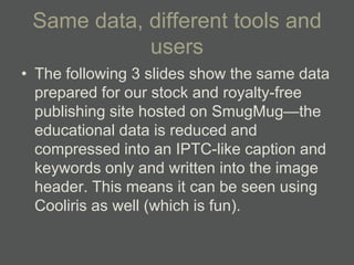 Same data, different tools and
            users
• The following 3 slides show the same data
  prepared for our stock and royalty-free
  publishing site hosted on SmugMug—the
  educational data is reduced and
  compressed into an IPTC-like caption and
  keywords only and written into the image
  header. This means it can be seen using
  Cooliris as well (which is fun).
 