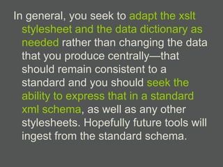 In general, you seek to adapt the xslt
  stylesheet and the data dictionary as
  needed rather than changing the data
  that you produce centrally—that
  should remain consistent to a
  standard and you should seek the
  ability to express that in a standard
  xml schema, as well as any other
  stylesheets. Hopefully future tools will
  ingest from the standard schema.
 