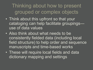 Thinking about how to present
    grouped or complex objects
• Think about this upfront so that your
  cataloging can help facilitate groupings—
  use of data values
• Also think about what needs to be
  consistently fielded data (including local
  field structure) to help order and sequence
  manuscripts and time-based works
• These will require local fields and data
  dictionary mapping and settings
 