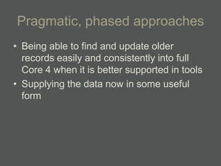 Pragmatic, phased approaches
• Being able to find and update older
  records easily and consistently into full
  Core 4 when it is better supported in tools
• Supplying the data now in some useful
  form
 