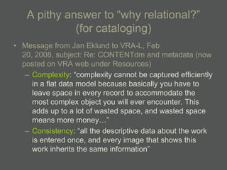 A pithy answer to ―why relational?‖
             (for cataloging)
• Message from Jan Eklund to VRA-L, Feb
  20, 2008, subject: Re: CONTENTdm and metadata (now
  posted on VRA web under Resources)
   – Complexity: ―complexity cannot be captured efficiently
     in a flat data model because basically you have to
     leave space in every record to accommodate the
     most complex object you will ever encounter. This
     adds up to a lot of wasted space, and wasted space
     means more money…‖
   – Consistency: ―all the descriptive data about the work
     is entered once, and every image that shows this
     work inherits the same information‖
 