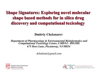 Dmitriy Chekmarev   Department of Pharmacology & Environmental Bioinformatics and Computational Toxicology Center, UMDNJ - RWJMS 675 Hoes Lane, Piscataway, NJ 08854   [email_address] Shape Signatures: Exploring novel molecular shape based methods for in silico drug discovery and computational   toxicology   