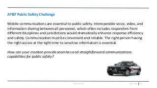 July 15, 2016 102AT&T Proprietary
AT&T Public Safety Challenge
Mobile communications are essential to public safety. Interoperable voice, video, and
information sharing between all personnel, which often includes responders from
different disciplines and jurisdictions would dramatically enhance response efficiency
and safety. Communication must be convenient and reliable. The right person having
the right access at the right time to sensitive information is essential.
How can your creation provide seamless and straightforward communications
capabilities for public safety?
 