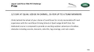 116
1/2 DAY AT QUAIL LODGE IN CARMEL, CA FOR UP TO 6 TEAM MEMBERS
Climb behind the wheel of your choice of Land Rover for a truly memorable off-road
experience with the Land Rover Driving School at Quail Lodge & Golf Club. Our
dedicated course is composed to provide an exciting outdoor adventure of endless
obstacles including ascents, descents, side-tilts, log crossings, and rock crawls.
Jaguar Land Rover Web RVI Challenge
Prize
 