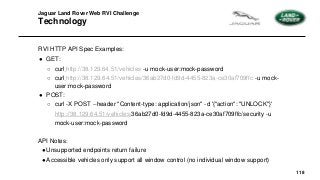118
Jaguar Land Rover Web RVI Challenge
Technology
RVI HTTP API Spec Examples:
● GET:
○ curl http://38.129.64.51/vehicles -u mock-user:mock-password
○ curl http://38.129.64.51/vehicles/36ab27d0-fd9d-4455-823a-ce30af709ffc -u mock-
user:mock-password
● POST:
○ curl -X POST --header "Content-type: application/json" -d '{"action": "UNLOCK"}'
http://38.129.64.51/vehicles/36ab27d0-fd9d-4455-823a-ce30af709ffc/security -u
mock-user:mock-password
API Notes:
●Unsupported endpoints return failure
●Accessible vehicles only support all window control (no individual window support)
 
