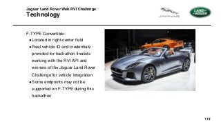 119
Jaguar Land Rover Web RVI Challenge
Technology
F-TYPE Convertible:
●Located in right-center field
●Real vehicle ID and credentials
provided for hackathon finalists
working with the RVI API and
winners of the Jaguar Land Rover
Challenge for vehicle integration
●Some endpoints may not be
supported on F-TYPE during this
hackathon
 