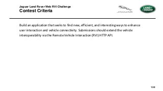 120
Jaguar Land Rover Web RVI Challenge
Contest Criteria
Build an application that seeks to find new, efficient, and interesting ways to enhance
user interaction and vehicle connectivity. Submissions should extend the vehicle
interoperability via the Remote Vehicle Interaction (RVI) HTTP API.
 