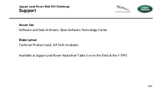 121
Jaguar Land Rover Web RVI Challenge
Support
Anson Fan
Software and Data Architect, Open Software Technology Center
Blake Lyman
Technical Product Lead, JLR Tech Incubator
Available at Jaguar Land Rover Hackathon Table 5 or on the field at the F-TYPE
 