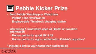 • Best Pebble Watchapp or Watchface
• Pebble Time smartwatch
• Engineerable TimeDock charging station
• Interesting & innovative uses of Health or Location
information
• Bonus points for good UX & UI
• Bonus points for apps published to Pebble’s appstore*
* include a link in your hackathon submission
Pebble Kicker Prize
 