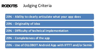Judging Criteria
20% - Ability to clearly articulate what your app does
20% - Originality of idea
20% - Difficulty of technical implementation
20% - Completeness of the app
20% - Use of OLLOBOT Android App with IFTTT and/or Semio
 