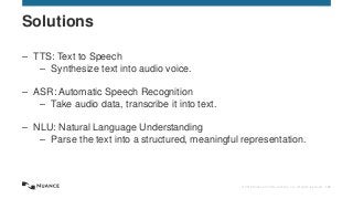 © 2015 Nuance Communications, Inc. All rights reserved. 145
– TTS: Text to Speech
– Synthesize text into audio voice.
– ASR: Automatic Speech Recognition
– Take audio data, transcribe it into text.
– NLU: Natural Language Understanding
– Parse the text into a structured, meaningful representation.
Solutions
 