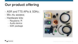 © 2015 Nuance Communications, Inc. All rights reserved. 151
- ASR and TTS APIs & SDKs;
- Mix.nlu access;
- Hardware kits:
- Raspberry Pi
- Audio device
- SDK package
Our product offering
 