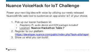© 2015 Nuance Communications, Inc. All rights reserved. 152
Nuance VoiceHack for IoT Challenge
Power your next big idea with voice by utilizing our newly released
Nuance® Mix web-tool to customize an app and/or IoT of your choice.
1. Pick up our loaner hardware kit
• Raspberry Pi, audio device and SDK package included!
• Location: Nuance Hackathon Table 7
2. Register for our platform
(https://developer.nuance.com/public/index.php?task=attshape)
3. Show us what you can build!
 