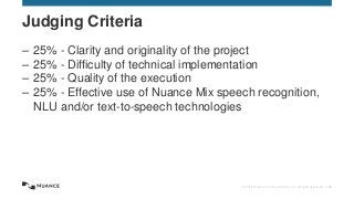 © 2015 Nuance Communications, Inc. All rights reserved. 153
– 25% - Clarity and originality of the project
– 25% - Difficulty of technical implementation
– 25% - Quality of the execution
– 25% - Effective use of Nuance Mix speech recognition,
NLU and/or text-to-speech technologies
Judging Criteria
 
