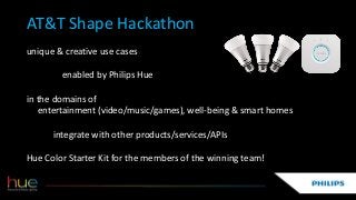 AT&T Shape Hackathon
unique & creative use cases
enabled by Philips Hue
in the domains of
entertainment (video/music/games), well-being & smart homes
integrate with other products/services/APIs
Hue Color Starter Kit for the members of the winning team!
 
