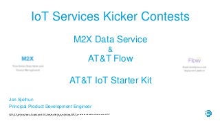 © 2016 AT&T Intellectual Property. All rights reserved. AT&T, Globe logo, Mobilizing Your World and DIRECTV are registered trademarks and service marks of AT&T
Intellectual Property and/or AT&T affiliated companies. All other marks are the property of their respective owners.
Jon Sjothun
Principal Product Development Engineer
M2X Data Service
&
AT&T Flow
AT&T IoT Starter Kit
IoT Services Kicker Contests
 
