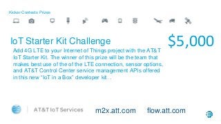 Kicker Contests Prizes
$5,000IoT Starter Kit Challenge
Add 4G LTE to your Internet of Things project with the AT&T
IoT Starter Kit. The winner of this prize will be the team that
makes best use of the of the LTE connection, sensor options,
and AT&T Control Center service management APIs offered
in this new “IoT in a Box” developer kit. .
m2x.att.com flow.att.com
 