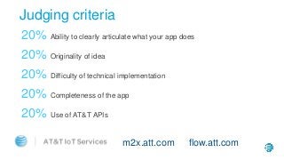 Judging criteria
20% Ability to clearly articulate what your app does
20% Originality of idea
20% Difficulty of technical implementation
20% Completeness of the app
20% Use of AT&T APIs
m2x.att.com flow.att.com
 