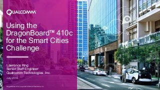 Using the
DragonBoard™ 410c
for the Smart Cities
Challenge
Lawrence King
Senior Staff Engineer
Qualcomm Technologies, Inc.
July 2016
DragonBoard 410c is a product of Arrow Electronics, Inc.
 