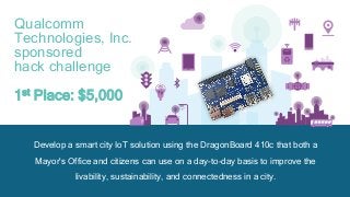 55
Develop a smart city IoT solution using the DragonBoard 410c that both a
Mayor's Office and citizens can use on a day-to-day basis to improve the
livability, sustainability, and connectedness in a city.
Qualcomm
Technologies, Inc.
sponsored
hack challenge
1st Place: $5,000
 