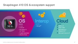 57
CloudInterop
• AllJoyn®
Snapdragon 410 OS & ecosystem support
AllJoyn is a collaborative open source project of the Allseen Alliance.
• Linux
• Android
• Windows 10
IoT Core
• OpenEmbedded
• Ubuntu Core
OS
AWS IoT
AT&T M2X
IBM Bluemix /
Watson IoT
Microsoft Azure IoT
 