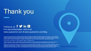 Thank you
All data and information contained in or disclosed by this document is confidential and proprietary information of Qualcomm Technologies, Inc. and/or its affiliated
companies and all rights therein are expressly reserved. By accepting this material the recipient agrees that this material and the information contained therein is to
be held in confidence and in trust and will not be used, copied, reproduced in whole or in part, nor its contents revealed in any manner to others without the express
written permission of Qualcomm Technologies, Inc. Nothing in these materials is an offer to sell any of the components or devices referenced herein.
©2016 Qualcomm Technologies, Inc. and/or its affiliated companies. All Rights Reserved.
Qualcomm, Snapdragon, Adreno, and DragonBoard are trademarks of Qualcomm Incorporated, registered in the United States and other countries. AllJoyn is a
registered trademark of the AllSeen Alliance. Other products and brand names may be trademarks or registered trademarks of their respective owners.
References in this presentation to “Qualcomm” may mean Qualcomm Incorporated, Qualcomm Technologies, Inc., and/or other subsidiaries or business units within
the Qualcomm corporate structure, as applicable. Qualcomm Incorporated includes Qualcomm’s licensing business, QTL, and the vast majority of its patent
portfolio. Qualcomm Technologies, Inc., a wholly-owned subsidiary of Qualcomm Incorporated, operates, along with its subsidiaries, substantially all of Qualcomm’s
engineering, research and development functions, and substantially all of its product and services businesses, including its semiconductor business, QCT.
Follow us on:
For more information, visit us at:
www.qualcomm.com & www.qualcomm.com/blog
 