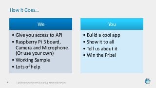 How it Goes…
© 2016 AT&T Intellectual Property. All rights reserved. AT&T and the AT&T logo are trademarks of AT&T Intellectual Property.
AT&T Proprietary (Internal Use Only) Not for use or disclosure outside the AT&T companies except under written agreement.
63
We
• Give you access to API
• Raspberry Pi 3 board,
Camera and Microphone
(Or use your own)
• Working Sample
• Lots of help
You
• Build a cool app
• Show it to all
• Tell us about it
• Win the Prize!
 