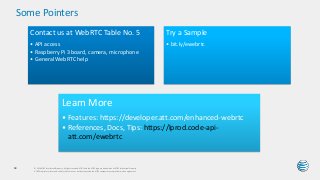 Some Pointers
© 2016 AT&T Intellectual Property. All rights reserved. AT&T and the AT&T logo are trademarks of AT&T Intellectual Property.
AT&T Proprietary (Internal Use Only) Not for use or disclosure outside the AT&T companies except under written agreement.
64
Contact us at WebRTC Table No. 5
• API access
• Raspberry Pi 3 board, camera, microphone
• General WebRTC help
Try a Sample
• bit.ly/ewebrtc
Learn More
• Features: https://developer.att.com/enhanced-webrtc
• References, Docs, Tips: https://lprod.code-api-
att.com/ewebrtc
 