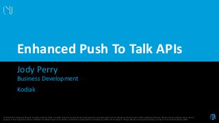 © 2016 AT&T Intellectual Property. All rights reserved. AT&T, the AT&T logo and all other marks contained herein are trademarks of AT&T Intellectual Property and/or AT&T affiliated companies. All other marks contained herein are the
property of their respective owners. Information contained herein is not an offer, commitment, representation or warranty by AT&T and is subject to change. Mention of a specific company or entity is not an endorsement by AT&T.
Jody Perry
Enhanced Push To Talk APIs
Business Development
Kodiak
 