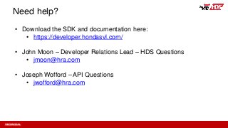 Need help?
• Download the SDK and documentation here:
• https://developer.hondasvl.com/
• John Moon – Developer Relations Lead – HDS Questions
• jmoon@hra.com
• Joseph Wofford – API Questions
• jwofford@hra.com
 