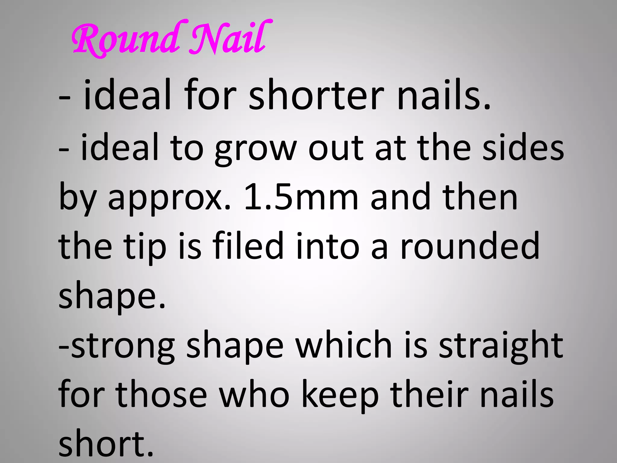 Round Nail
- ideal for shorter nails.
- ideal to grow out at the sides
by approx. 1.5mm and then
the tip is filed into a rounded
shape.
-strong shape which is straight
for those who keep their nails
short.