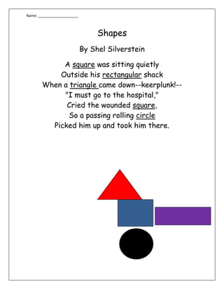 Shapes<br />By Shel Silverstein<br />A square was sitting quietly                                                                                 Outside his rectangular shack When a triangle came down--keerplunk!-- quot;
I must go to the hospital,quot;
 Cried the wounded square, So a passing rolling circle Picked him up and took him there.<br />