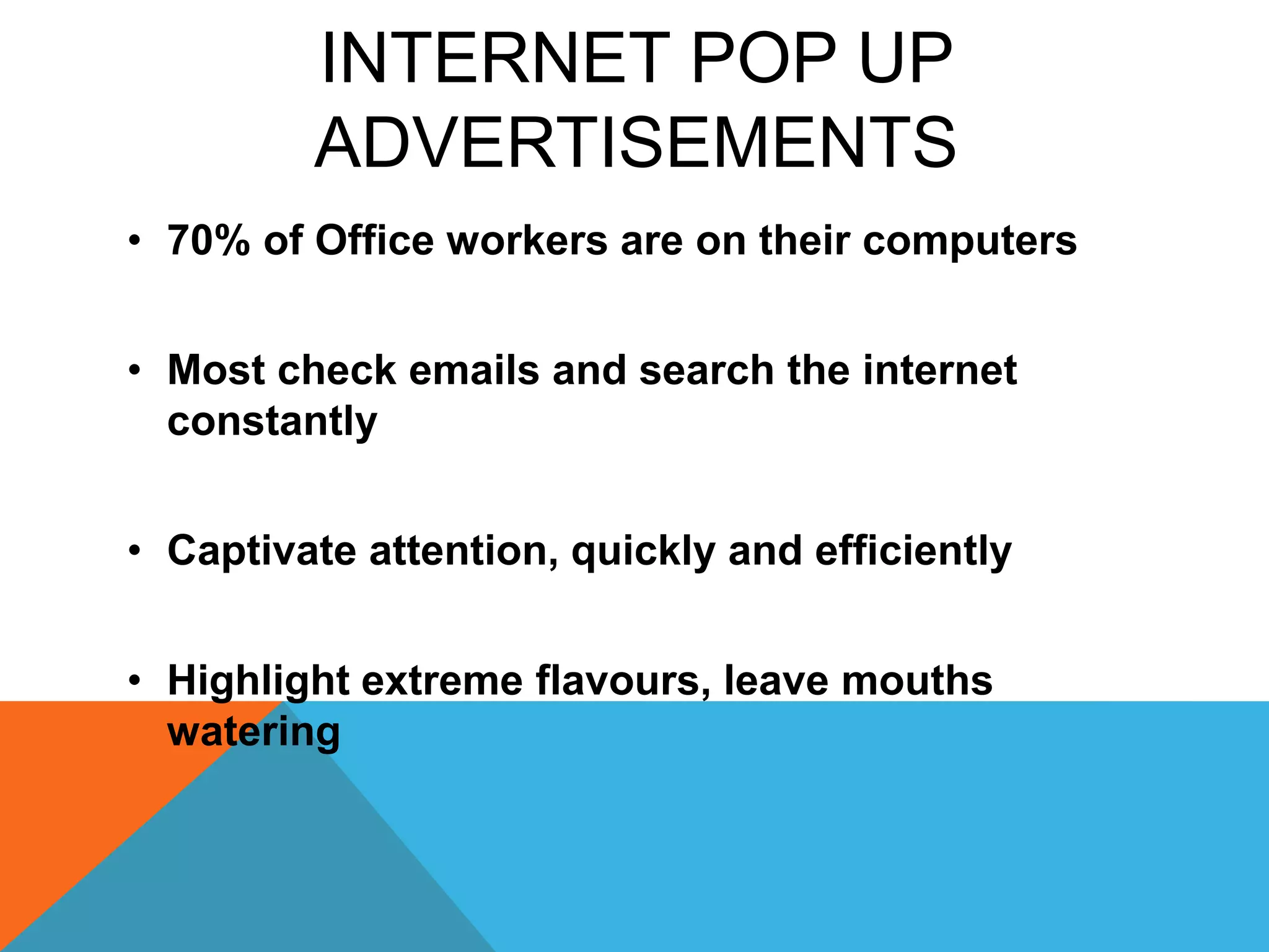 INTERNET POP UP
ADVERTISEMENTS
• 70% of Office workers are on their computers
• Most check emails and search the internet
constantly
• Captivate attention, quickly and efficiently
• Highlight extreme flavours, leave mouths
watering
 