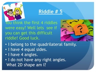 Riddle # 5
• I belong to the quadrilateral family.
• I have 4 equal sides.
• I have 4 angles.
• I do not have any right angles.
What 2D shape am I?
You think the first 4 riddles
were easy? Well lets see if
you can get this difficult
riddle! Good luck.
 