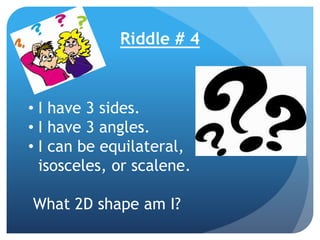 Riddle # 4
• I have 3 sides.
• I have 3 angles.
• I can be equilateral,
isosceles, or scalene.
What 2D shape am I?
 